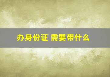 办身份证 需要带什么